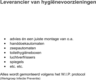 Leverancier van hygiënevoorzieningen  •	advies én een juiste montage van o.a. •	handdoekautomaten •	zeepautomaten •	toilethygiëneboxen •	luchtverfrissers •	spiegels •	etc. etc.  Alles wordt gemonteerd volgens het W.I.P. protocol(Werkgroep Infectie Preventie)